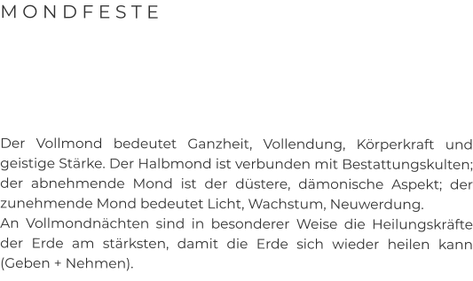 M O N D F E S T E      Der Vollmond bedeutet Ganzheit, Vollendung, Körperkraft und geistige Stärke. Der Halbmond ist verbunden mit Bestattungskulten; der abnehmende Mond ist der düstere, dämonische Aspekt; der zunehmende Mond bedeutet Licht, Wachstum, Neuwerdung.  An Vollmondnächten sind in besonderer Weise die Heilungskräfte der Erde am stärksten, damit die Erde sich wieder heilen kann (Geben + Nehmen).