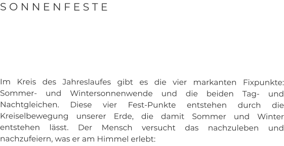 S O N N E N F E S T E      Im Kreis des Jahreslaufes gibt es die vier markanten Fixpunkte: Sommer- und Wintersonnenwende und die beiden Tag- und Nachtgleichen. Diese vier Fest-Punkte entstehen durch die Kreiselbewegung unserer Erde, die damit Sommer und Winter entstehen lässt. Der Mensch versucht das nachzuleben und nachzufeiern, was er am Himmel erlebt: