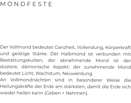 M O N D F E S T E      Der Vollmond bedeutet Ganzheit, Vollendung, Körperkraft und geistige Stärke. Der Halbmond ist verbunden mit Bestattungskulten; der abnehmende Mond ist der düstere, dämonische Aspekt; der zunehmende Mond bedeutet Licht, Wachstum, Neuwerdung.  An Vollmondnächten sind in besonderer Weise die Heilungskräfte der Erde am stärksten, damit die Erde sich wieder heilen kann (Geben + Nehmen).