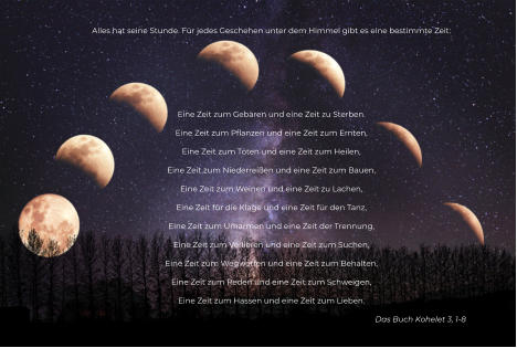 Alles hat seine Stunde. Für jedes Geschehen unter dem Himmel gibt es eine bestimmte Zeit:      Eine Zeit zum Gebären und eine Zeit zu Sterben. Eine Zeit zum Pflanzen und eine Zeit zum Ernten, Eine Zeit zum Töten und eine Zeit zum Heilen, Eine Zeit zum Niederreißen und eine Zeit zum Bauen, Eine Zeit zum Weinen und eine Zeit zu Lachen, Eine Zeit für die Klage und eine Zeit für den Tanz, Eine Zeit zum Umarmen und eine Zeit der Trennung, Eine Zeit zum Verlieren und eine Zeit zum Suchen, Eine Zeit zum Wegwerfen und eine Zeit zum Behalten, Eine Zeit zum Reden und eine Zeit zum Schweigen, Eine Zeit zum Hassen und eine Zeit zum Lieben. Das Buch Kohelet 3, 1-8