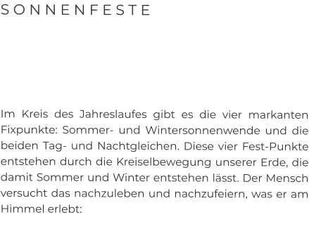 S O N N E N F E S T E      Im Kreis des Jahreslaufes gibt es die vier markanten Fixpunkte: Sommer- und Wintersonnenwende und die beiden Tag- und Nachtgleichen. Diese vier Fest-Punkte entstehen durch die Kreiselbewegung unserer Erde, die damit Sommer und Winter entstehen lässt. Der Mensch versucht das nachzuleben und nachzufeiern, was er am Himmel erlebt: